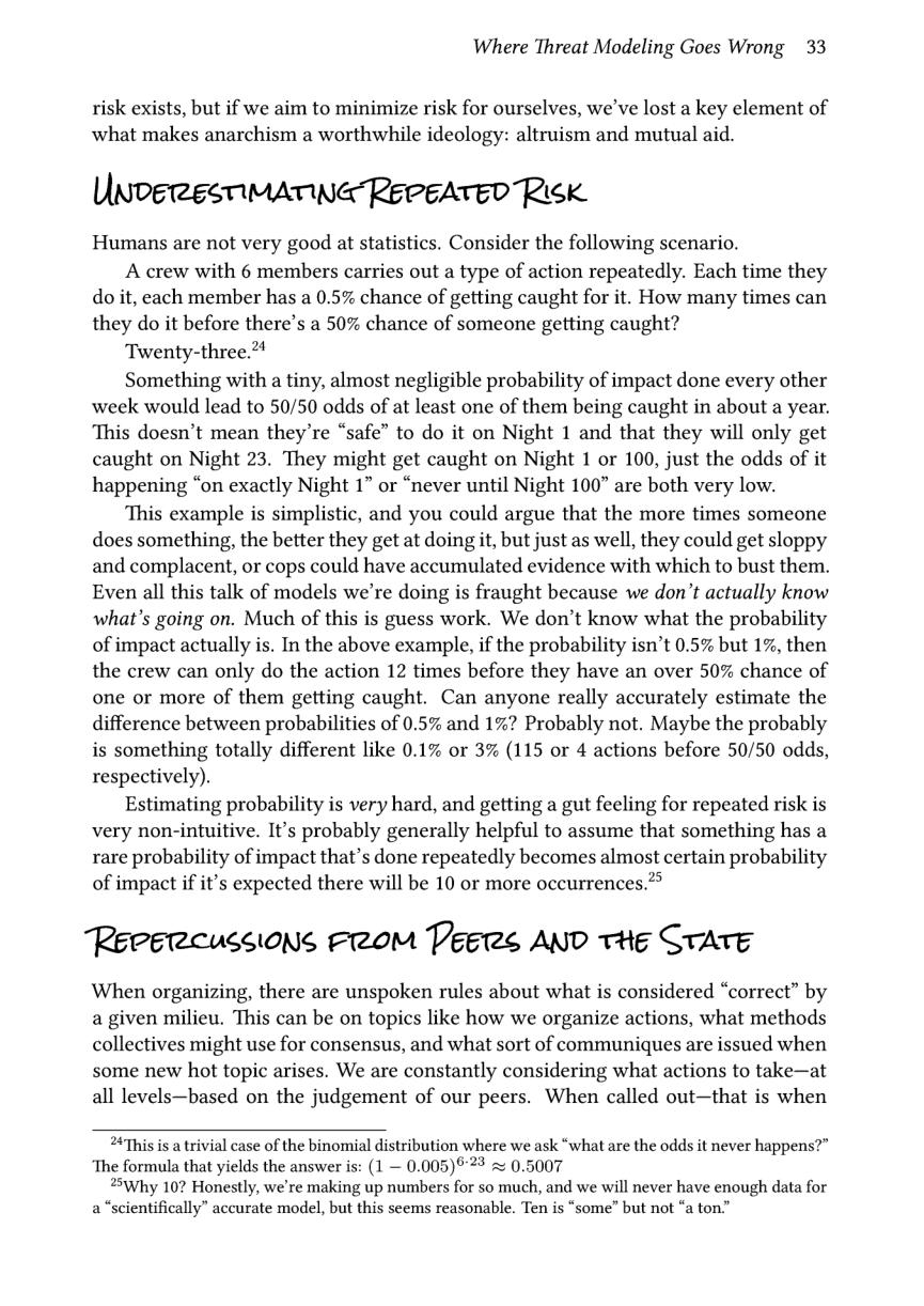 Where Threat Modeling Goes Wrong 33  risk exists, but if we aim to minimize risk for ourselves, we’ve lost a key element of what makes anarchism a worthwhile ideology: altruism and mutual aid.  UnveresmimaTinG RepEATED Risk.  Humans are not very good at statistics. Consider the following scenario.  A crew with 6 members carries out a type of action repeatedly. Each time they do it, each member has a 0.5% chance of getting caught for it. How many times can they do it before there’s a 50% chance of someone getting caught?  Twenty-three.*  Something with a tiny, almost negligible probability of impact done every other week would lead to 50/50 odds of at least one of them being caught in about a year. This doesn’t mean they’re “safe” to do it on Night 1 and that they will only get caught on Night 23. They might get caught on Night 1 or 100, just the odds of it happening “on exactly Night 1” or “never until Night 100” are both very low.  This example is simplistic, and you could argue that the more times someone does something, the better they get at doing it, but just as well, they could get sloppy and complacent, or cops could have accumulated evidence with which to bust them. Even all this talk of models we’re doing is fraught because we don’t actually know what’s going on. Much of this is guess work. We don’t know what the probability of impact actually is. In the above example, if the probability isn’t 0.5% but 1%, then the crew can only do the action 12 times before they have an over 50% chance of one or more of them getting caught. Can anyone really accurately estimate the difference between probabilities of 0.5% and 1%? Probably not. Maybe the probably is something totally different like 0.1% or 3% (115 or 4 actions before 50/50 odds, respectively).  Estimating probability is very hard, and getting a gut feeling for repeated risk is very non-intuitive. It’s probably generally helpful to assume that something has a rare probability of impact that’s done repeatedly becomes almost certain probability of impact if it’s expected there will be 10 or more occurrences.?®  Repercussions From Peers AND tHe STATE  When organizing, there are unspoken rules about what is considered “correct” by a given milieu. This can be on topics like how we organize actions, what methods collectives might use for consensus, and what sort of communiques are issued when some new hot topic arises. We are constantly considering what actions to take—at all levels—based on the judgement of our peers. When called out—that is when  “This is a trivial case of the binomial distribution where we ask “what are the odds it never happens?” ‘The formula that yields the answer is: (1 — 0.005)523 = 0.5007  Why 10? Honestly, we’re making up numbers for so much, and we will never have enough data for a “scientifically” accurate model, but this seems reasonable. Ten is “some” but not “a ton.” 